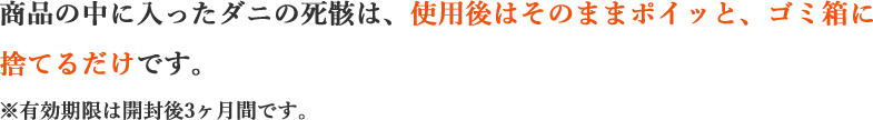 商品の中に入ったダニの死骸は、不織布を重ねた構造のマット内に閉じ込められます。使用後はそのままポイッと、ゴミ箱に捨てるだけです。※有効期限は開封後3ヶ月間です。