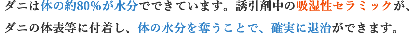 ダニは体の約80％が水分でできています。誘引剤中の吸湿性セラミックが、ダニの体表等に付着し、体の水分を奪うことで、確実に退治ができます。