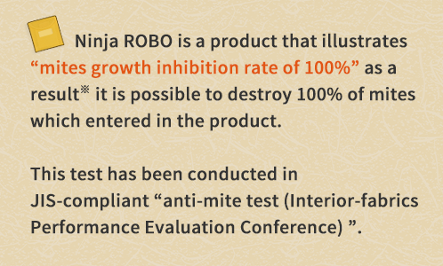 Ninja ROBO is a product that illustrates "mites growth inhibition rate of 100%" as a result※ it is possible to destroy 100% of mites which entered in the product.This test has been conducted in JIS-compliant "anti-mite test (Interior-fabrics Performance Evaluation Conference) ".