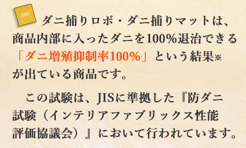 ダニ捕りロボ・ダニ捕りマットは、商品内部に入ったダニを100％退治できるという「ダニ増殖抑制率100％」という結果※が出ている商品です。この試験は、JISに準拠した『防ダニ試験（インテリアファブリックス性能評価協議会）』において行われています。