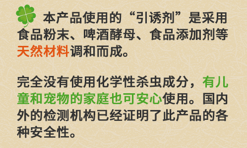 本产品使用的“引诱剂”是采用食品粉末、啤酒酵母、食品添加剂等[ 天然材料 ]调和而成。完全没有使用化学性杀虫成分，[有儿童和宠物的家庭也可安心 ]使用。国内外的检测机构已经证明了此产品的各种安全性。