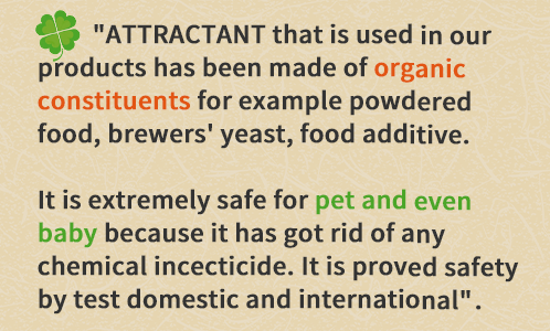 商品に使用している「誘引剤」は、食品粉末、ビール酵母、食品添加物など天然由来の成分で作られています。化学性殺虫成分を全く使っていないので、お子様やペットにも安心してご使用できます。国内外の検査機関で各種安全性が立証されています。