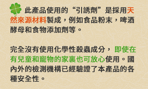 此產品使用的“引誘劑”是採用[ 天然來源材料]製成，例如食品粉末，啤酒酵母和食物添加劑等。完全沒有使用化學性殺蟲成分，[即使在有兒童和寵物的家裏也可放心 ]使用。國內外的檢測機構已經驗證了本產品的各種安全性。