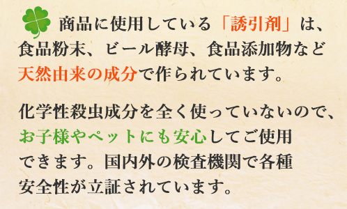 商品に使用している「誘引剤」は、食品粉末、ビール酵母、食品添加物など天然由来の成分で作られています。化学性殺虫成分を全く使っていないので、お子様やペットにも安心してご使用できます。国内外の検査機関で各種安全性が立証されています。