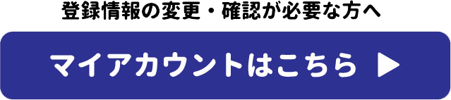 登録情報の変更・確認が必要な方へ　マイアカウントはこちら