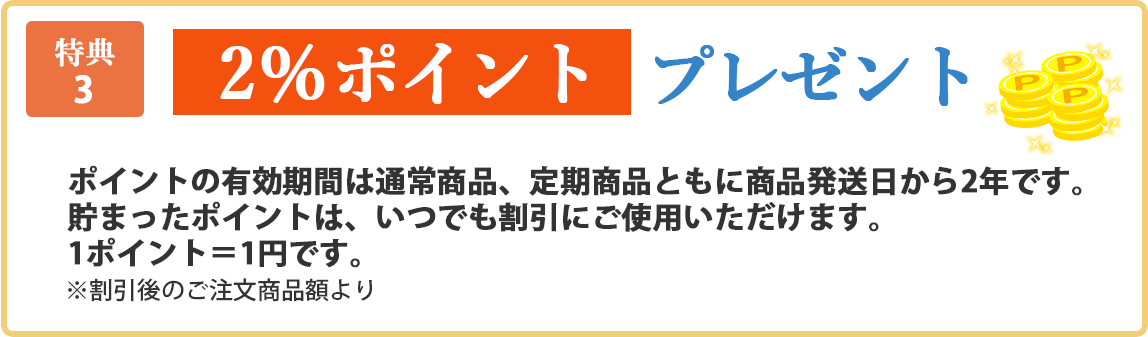 特典3 2%ポイントプレゼント！ ※税別価格より ポイントの有効期限は通常商品、定期商品ともに商品発送日から2年です。貯まったポイントは、いつでも割引にご使用いただけます。1ポイント＝1円です。※割引後のご注文商品額より