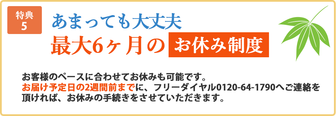 特典5 あまっても大丈夫。最大6ヶ月のお休み制度。お客様のペースに合わせてお休みも可能です。お届け予定日の2週間前までに、フリーダイヤル0120-64-1790へご連絡を頂ければ、お休みの手続きをさせていただきます。