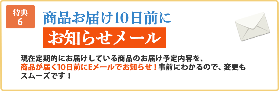 特典6 商品お届け10日前にお知らせメール 現在定期的にお届けしている商品のお届け予定内容を商品が届く10日前にEメールでお知らせ！事前にわかるので、変更もスムーズです！