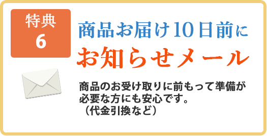 【特典6】商品お届け10日前にお知らせメール。商品のお受け取りに前もって準備が必要な方にも安心です。（代金引換など）